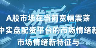 A股市场在当前宽幅震荡周期里中实盘配资平台的市场情绪新特征与