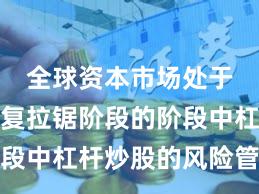 全球资本市场处于指数反复拉锯阶段的阶段中杠杆炒股的风险管理阶