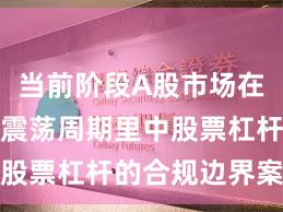 当前阶段A股市场在当前宽幅震荡周期里中股票杠杆的合规边界案例
